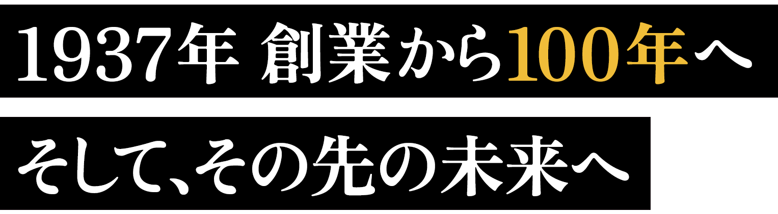 1937年 創業から100年へ
そして、その先の未来へ